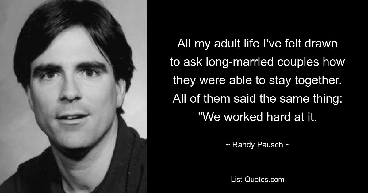 All my adult life I've felt drawn to ask long-married couples how they were able to stay together. All of them said the same thing: "We worked hard at it. — © Randy Pausch