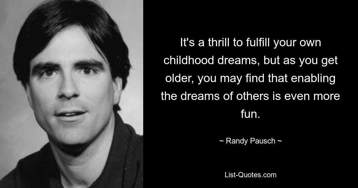 It's a thrill to fulfill your own childhood dreams, but as you get older, you may find that enabling the dreams of others is even more fun. — © Randy Pausch