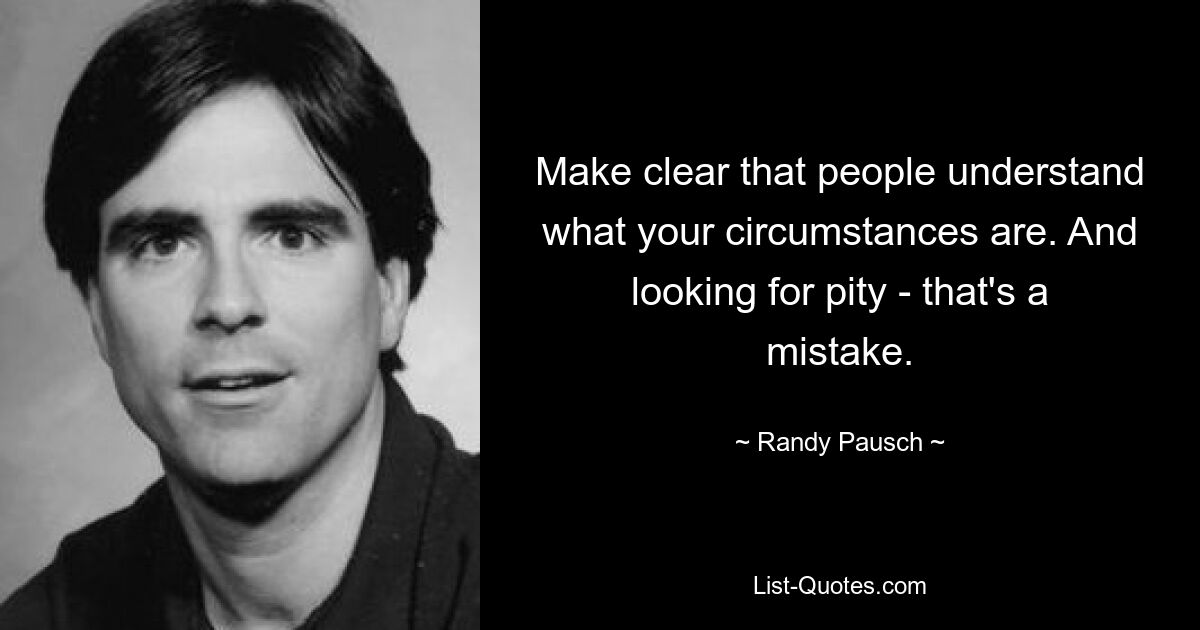 Make clear that people understand what your circumstances are. And looking for pity - that's a mistake. — © Randy Pausch