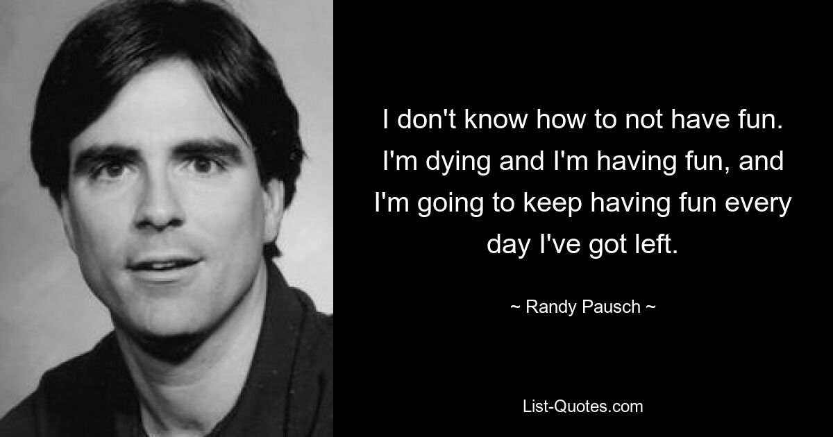 I don't know how to not have fun. I'm dying and I'm having fun, and I'm going to keep having fun every day I've got left. — © Randy Pausch