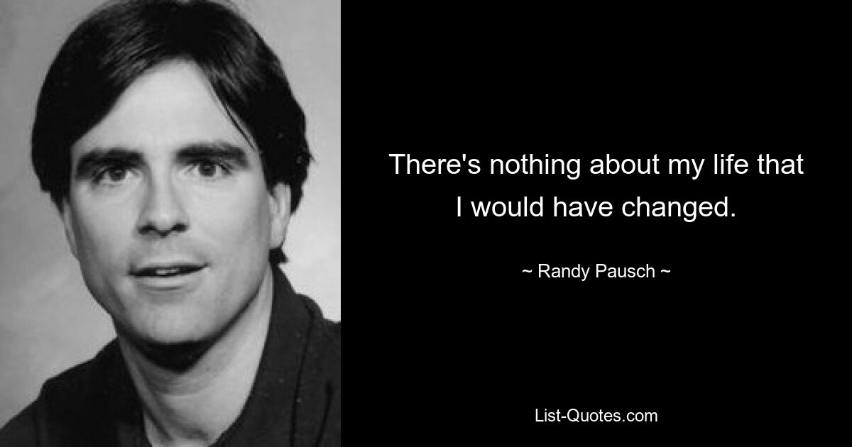 There's nothing about my life that I would have changed. — © Randy Pausch