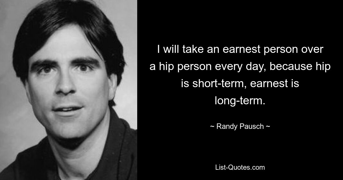 I will take an earnest person over a hip person every day, because hip is short-term, earnest is long-term. — © Randy Pausch