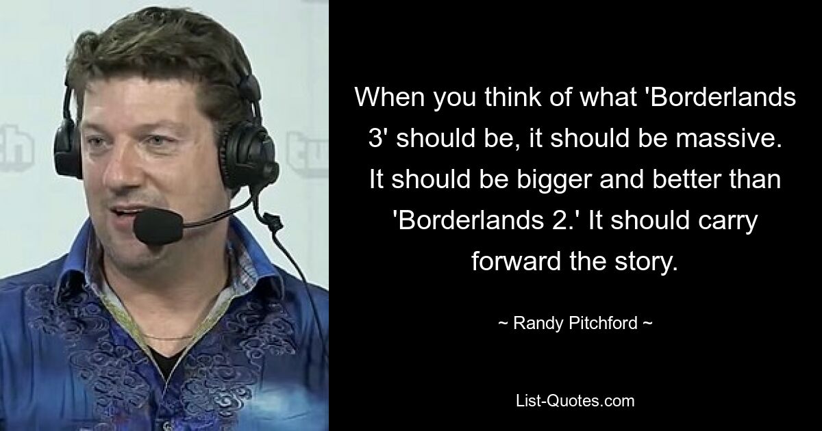 When you think of what 'Borderlands 3' should be, it should be massive. It should be bigger and better than 'Borderlands 2.' It should carry forward the story. — © Randy Pitchford