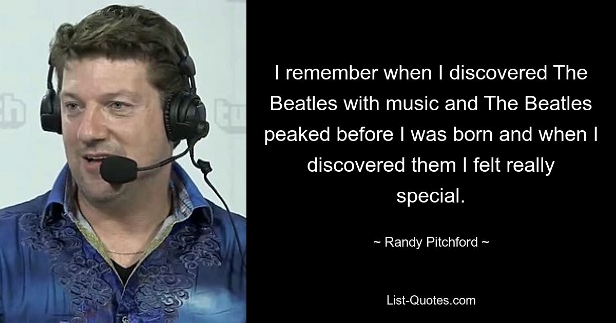 I remember when I discovered The Beatles with music and The Beatles peaked before I was born and when I discovered them I felt really special. — © Randy Pitchford