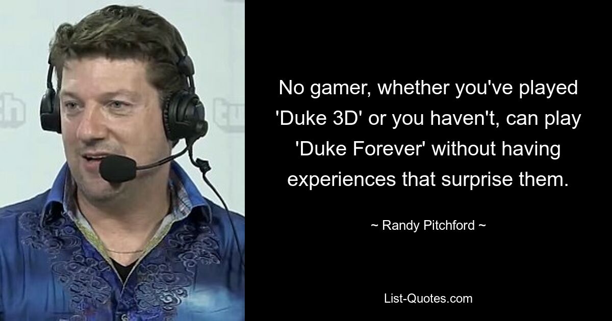 No gamer, whether you've played 'Duke 3D' or you haven't, can play 'Duke Forever' without having experiences that surprise them. — © Randy Pitchford