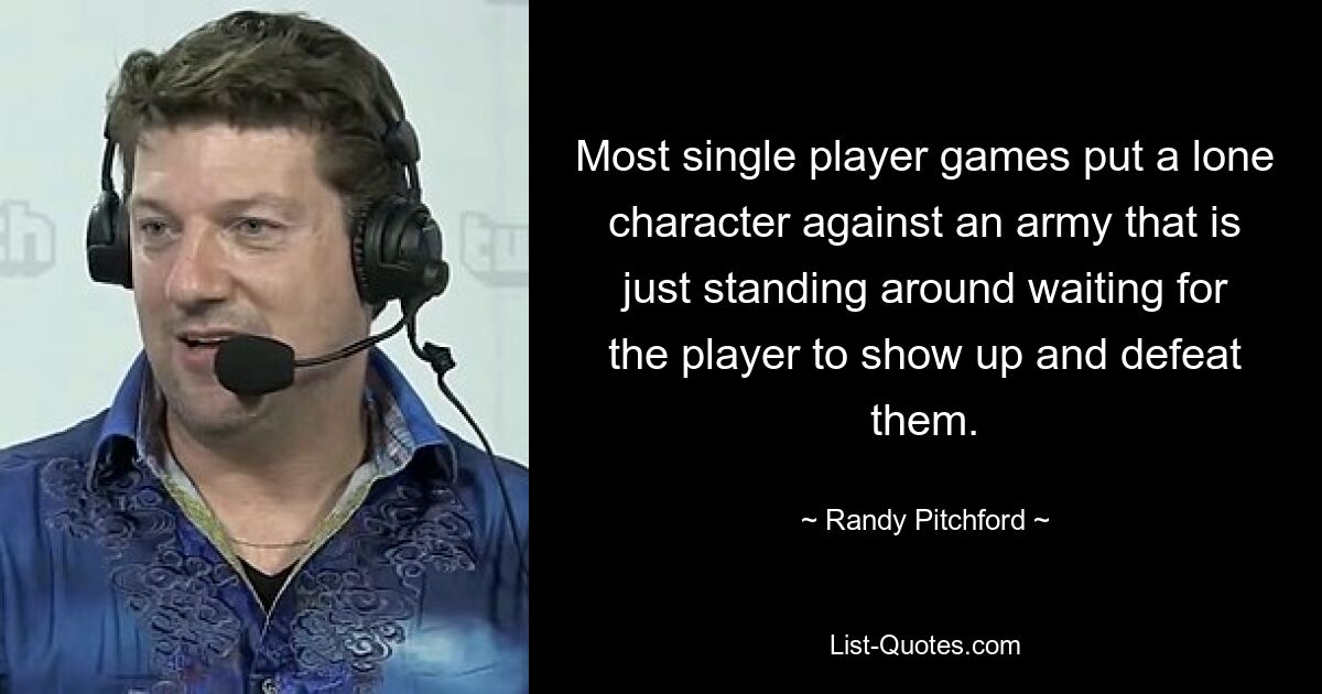 Most single player games put a lone character against an army that is just standing around waiting for the player to show up and defeat them. — © Randy Pitchford