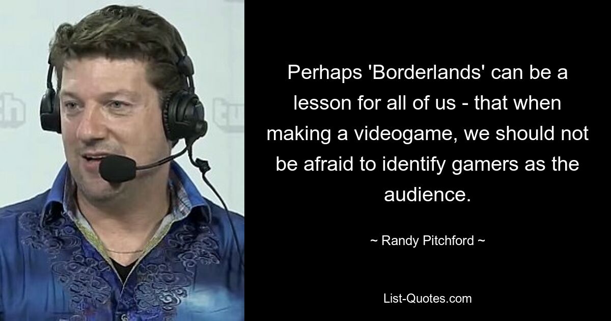 Perhaps 'Borderlands' can be a lesson for all of us - that when making a videogame, we should not be afraid to identify gamers as the audience. — © Randy Pitchford