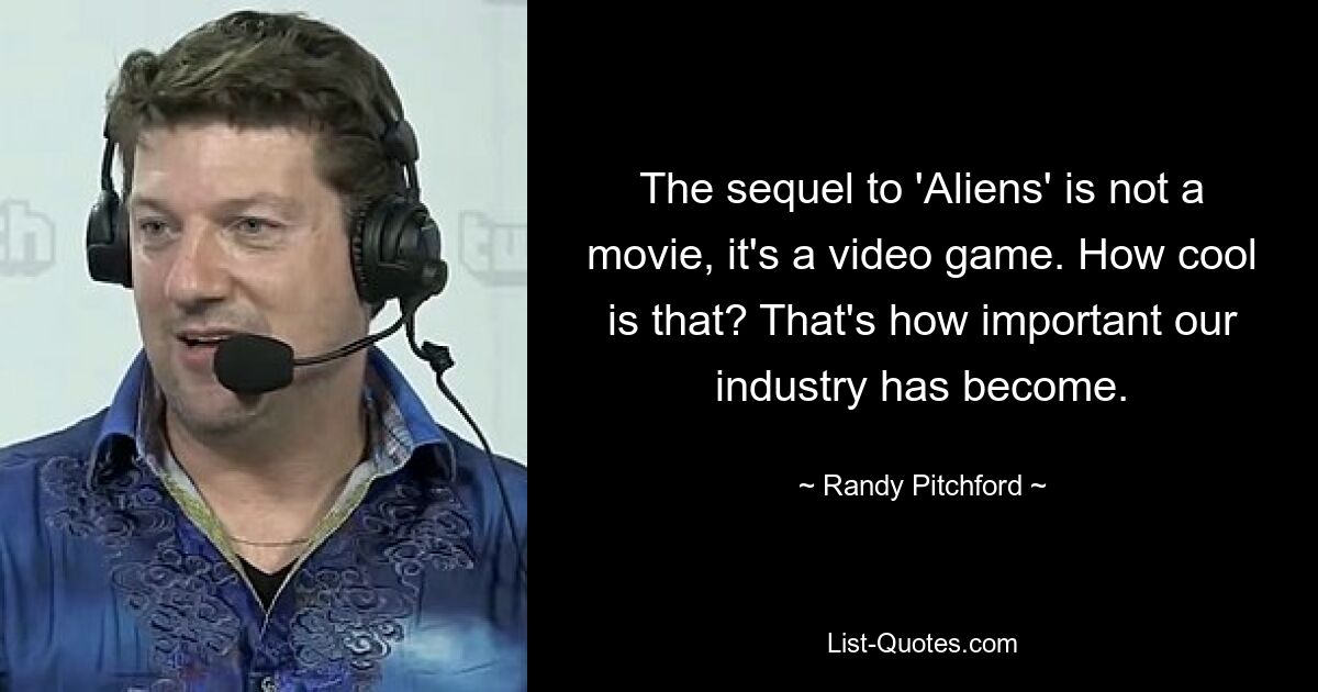 The sequel to 'Aliens' is not a movie, it's a video game. How cool is that? That's how important our industry has become. — © Randy Pitchford