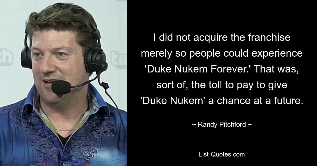 I did not acquire the franchise merely so people could experience 'Duke Nukem Forever.' That was, sort of, the toll to pay to give 'Duke Nukem' a chance at a future. — © Randy Pitchford