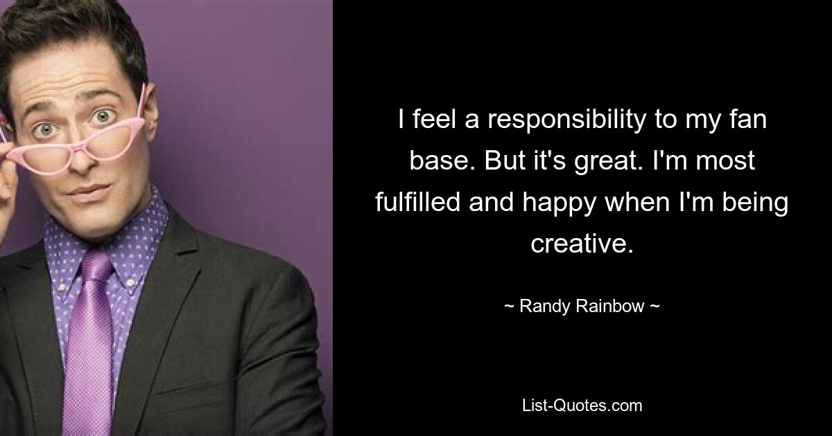 I feel a responsibility to my fan base. But it's great. I'm most fulfilled and happy when I'm being creative. — © Randy Rainbow