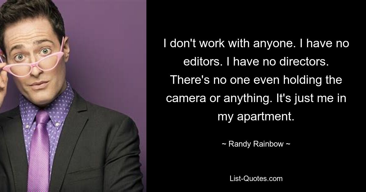 I don't work with anyone. I have no editors. I have no directors. There's no one even holding the camera or anything. It's just me in my apartment. — © Randy Rainbow