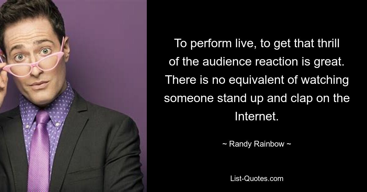 To perform live, to get that thrill of the audience reaction is great. There is no equivalent of watching someone stand up and clap on the Internet. — © Randy Rainbow