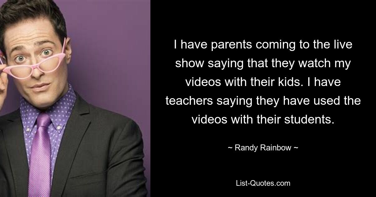 I have parents coming to the live show saying that they watch my videos with their kids. I have teachers saying they have used the videos with their students. — © Randy Rainbow