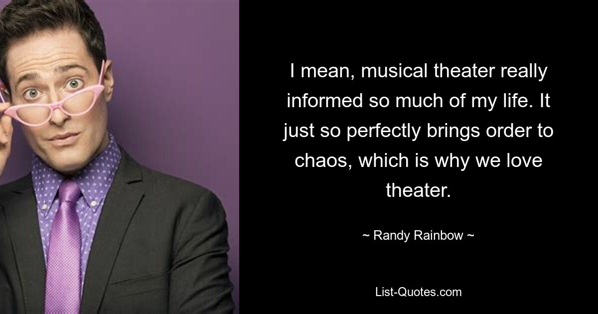 I mean, musical theater really informed so much of my life. It just so perfectly brings order to chaos, which is why we love theater. — © Randy Rainbow