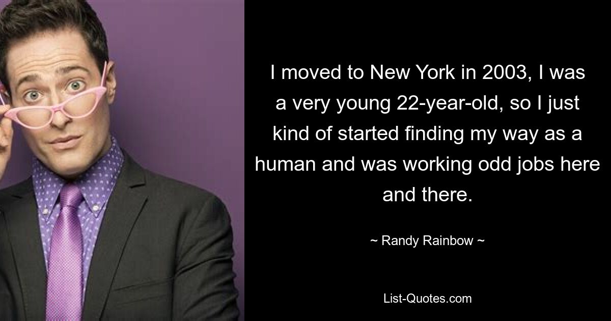 I moved to New York in 2003, I was a very young 22-year-old, so I just kind of started finding my way as a human and was working odd jobs here and there. — © Randy Rainbow