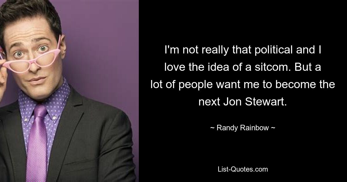 I'm not really that political and I love the idea of a sitcom. But a lot of people want me to become the next Jon Stewart. — © Randy Rainbow