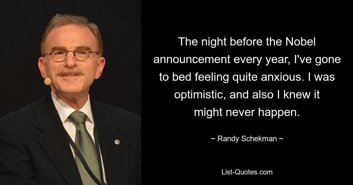 The night before the Nobel announcement every year, I've gone to bed feeling quite anxious. I was optimistic, and also I knew it might never happen. — © Randy Schekman