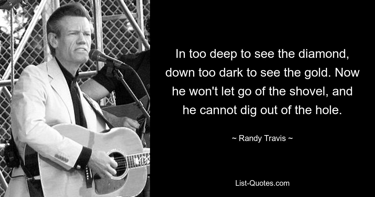 In too deep to see the diamond, down too dark to see the gold. Now he won't let go of the shovel, and he cannot dig out of the hole. — © Randy Travis