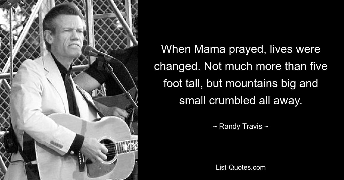 When Mama prayed, lives were changed. Not much more than five foot tall, but mountains big and small crumbled all away. — © Randy Travis