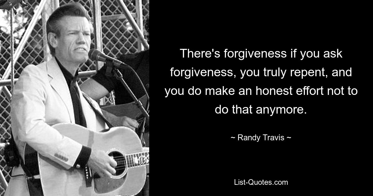 There's forgiveness if you ask forgiveness, you truly repent, and you do make an honest effort not to do that anymore. — © Randy Travis