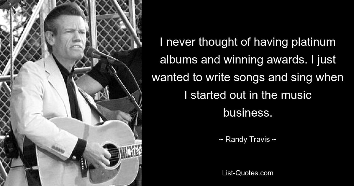 I never thought of having platinum albums and winning awards. I just wanted to write songs and sing when I started out in the music business. — © Randy Travis