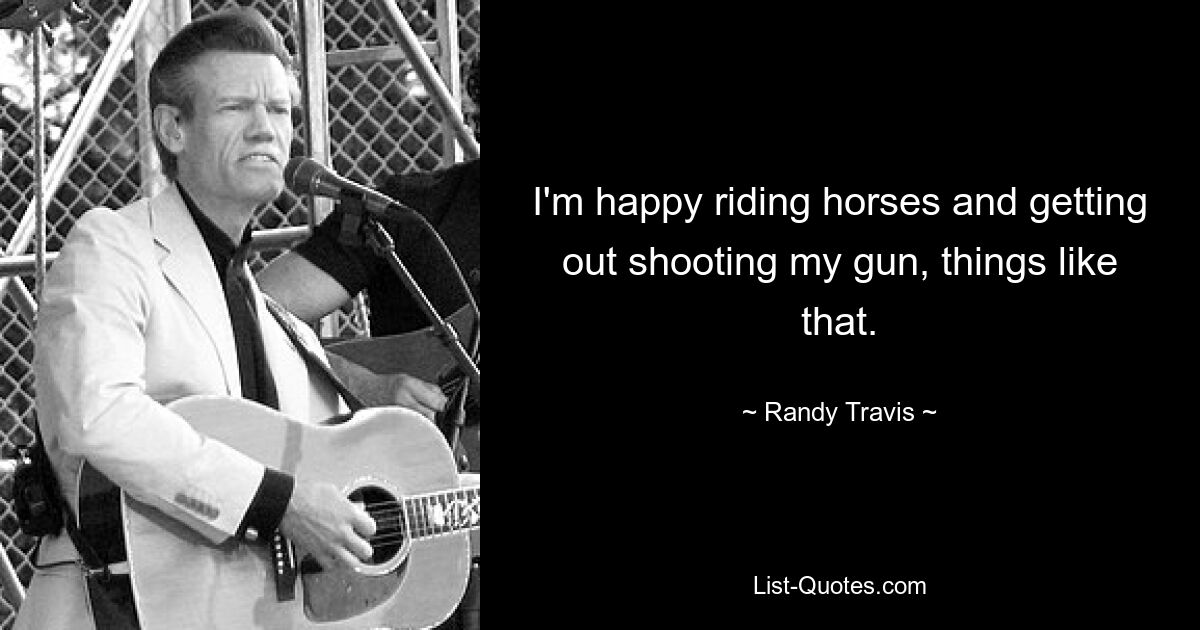 I'm happy riding horses and getting out shooting my gun, things like that. — © Randy Travis