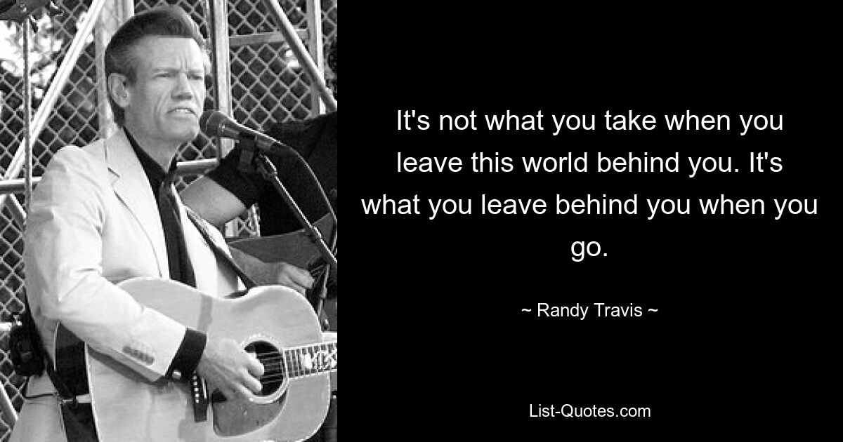 It's not what you take when you leave this world behind you. It's what you leave behind you when you go. — © Randy Travis