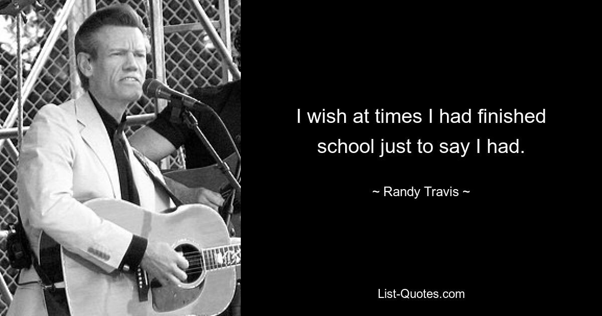 I wish at times I had finished school just to say I had. — © Randy Travis