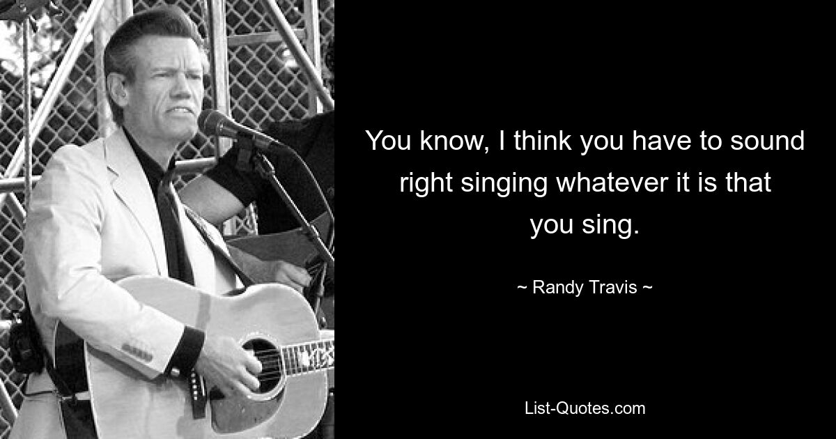 You know, I think you have to sound right singing whatever it is that you sing. — © Randy Travis