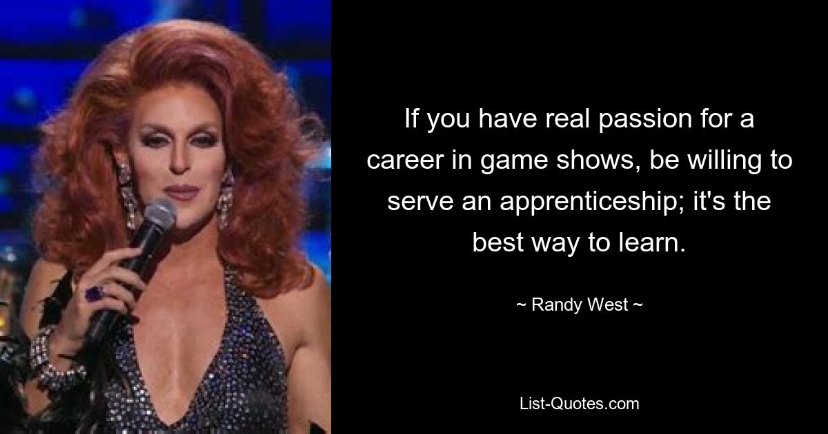 If you have real passion for a career in game shows, be willing to serve an apprenticeship; it's the best way to learn. — © Randy West