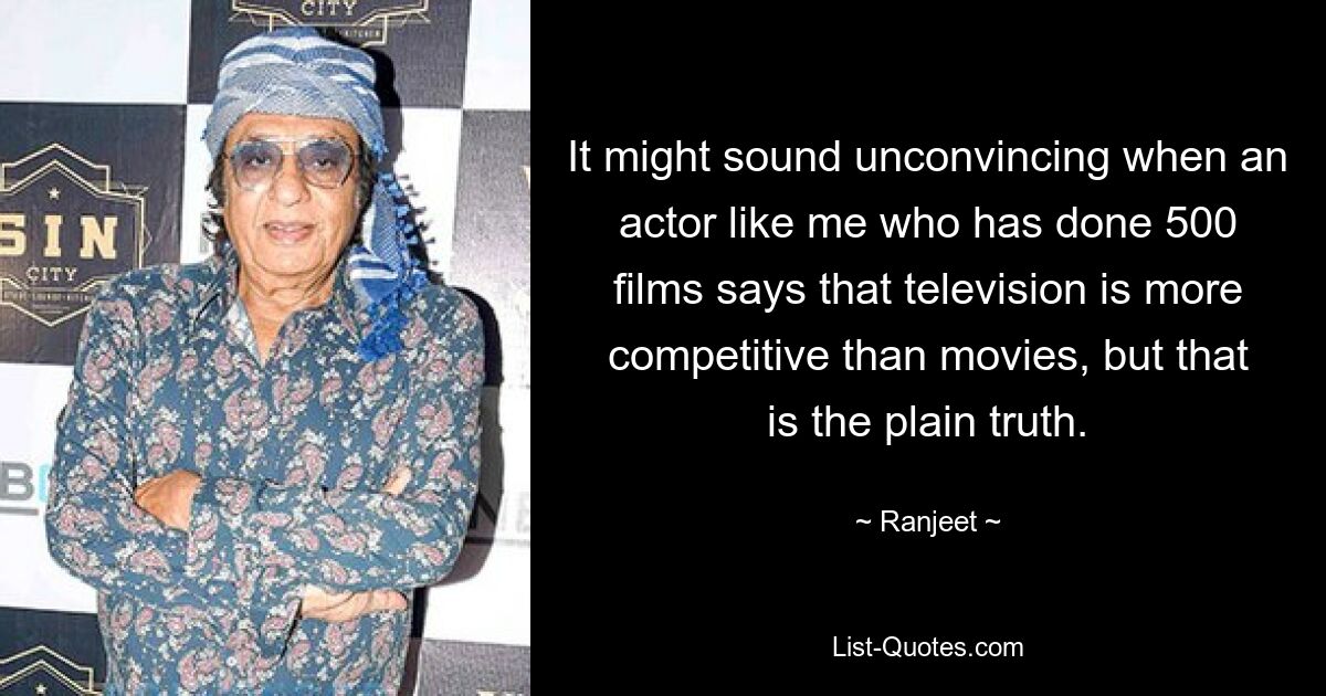 It might sound unconvincing when an actor like me who has done 500 films says that television is more competitive than movies, but that is the plain truth. — © Ranjeet