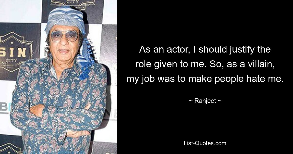 As an actor, I should justify the role given to me. So, as a villain, my job was to make people hate me. — © Ranjeet