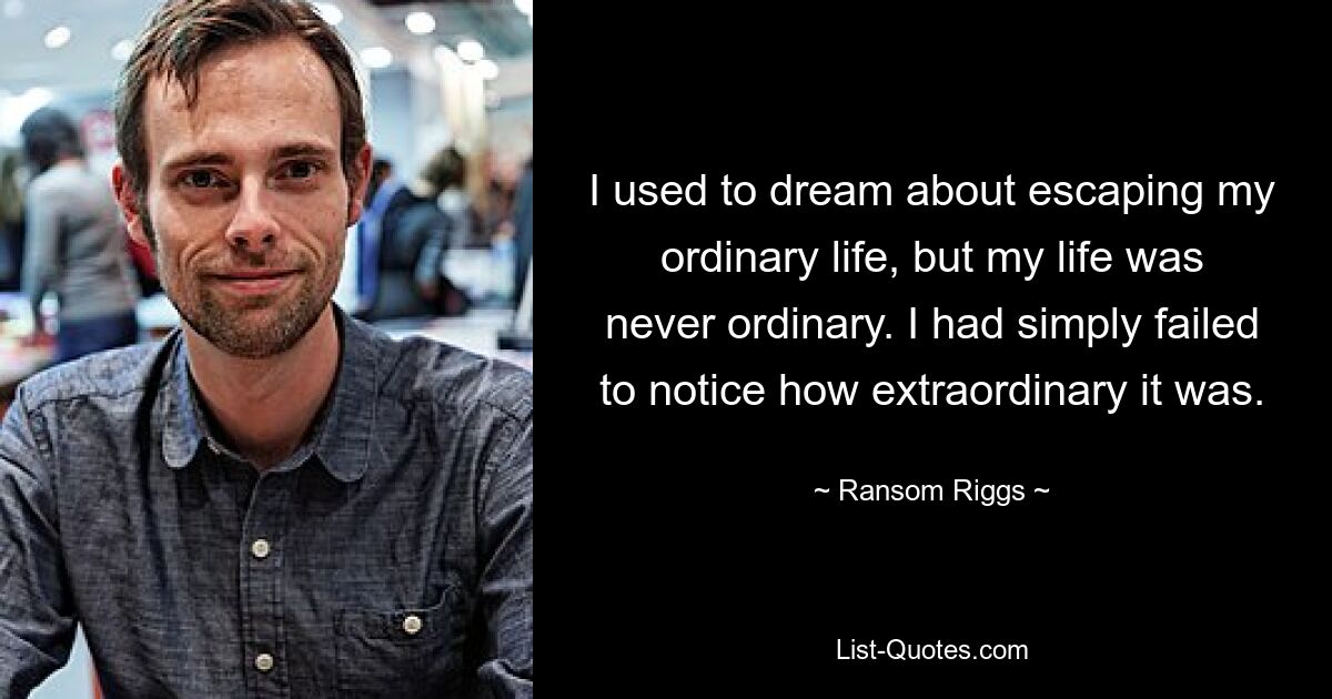 I used to dream about escaping my ordinary life, but my life was never ordinary. I had simply failed to notice how extraordinary it was. — © Ransom Riggs