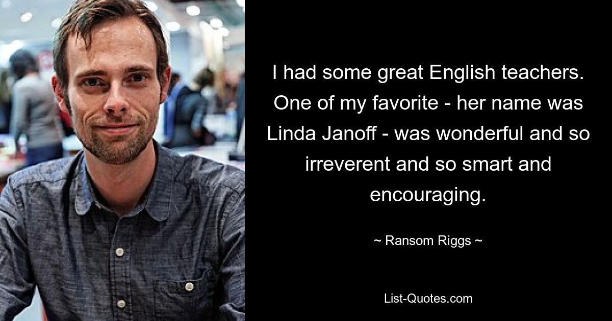 I had some great English teachers. One of my favorite - her name was Linda Janoff - was wonderful and so irreverent and so smart and encouraging. — © Ransom Riggs