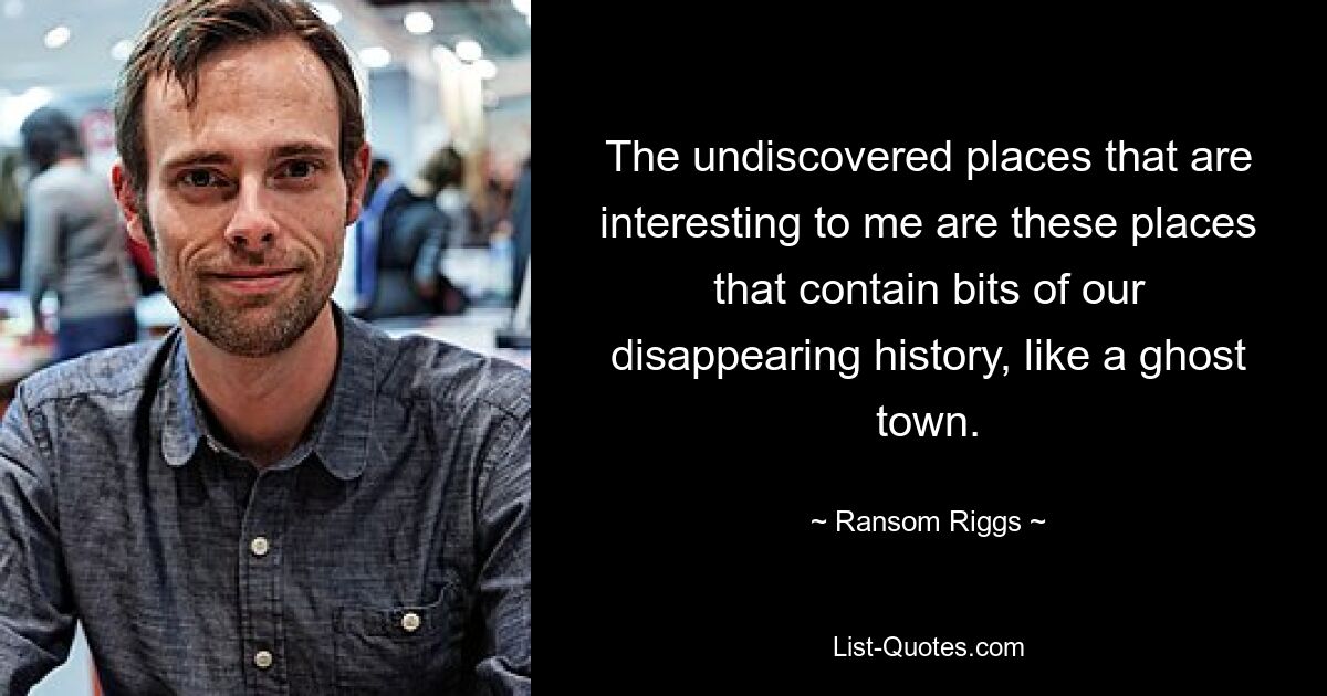 The undiscovered places that are interesting to me are these places that contain bits of our disappearing history, like a ghost town. — © Ransom Riggs