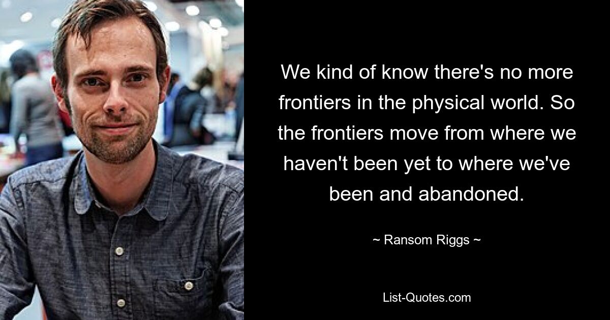 We kind of know there's no more frontiers in the physical world. So the frontiers move from where we haven't been yet to where we've been and abandoned. — © Ransom Riggs