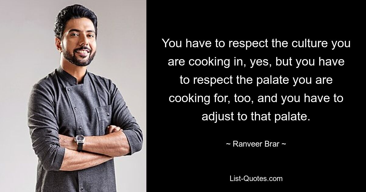 You have to respect the culture you are cooking in, yes, but you have to respect the palate you are cooking for, too, and you have to adjust to that palate. — © Ranveer Brar