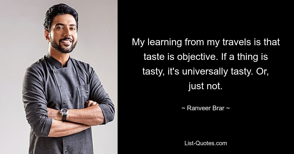 My learning from my travels is that taste is objective. If a thing is tasty, it's universally tasty. Or, just not. — © Ranveer Brar