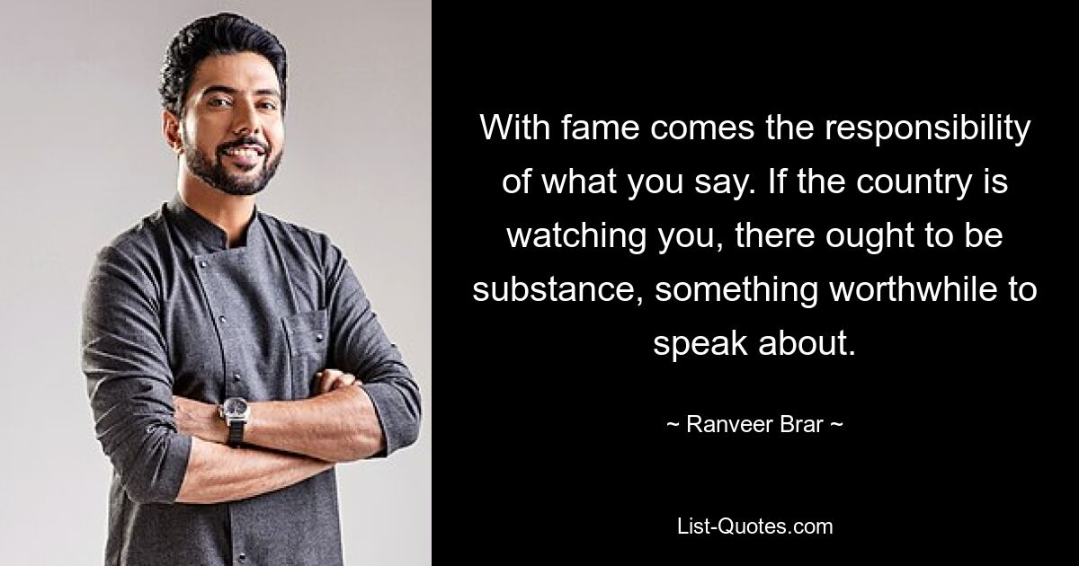 With fame comes the responsibility of what you say. If the country is watching you, there ought to be substance, something worthwhile to speak about. — © Ranveer Brar