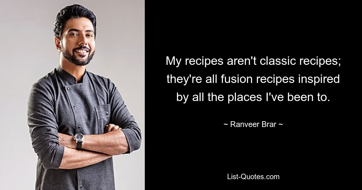 My recipes aren't classic recipes; they're all fusion recipes inspired by all the places I've been to. — © Ranveer Brar