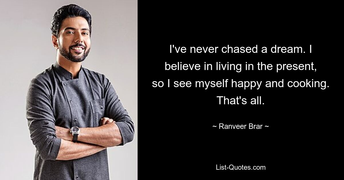 I've never chased a dream. I believe in living in the present, so I see myself happy and cooking. That's all. — © Ranveer Brar