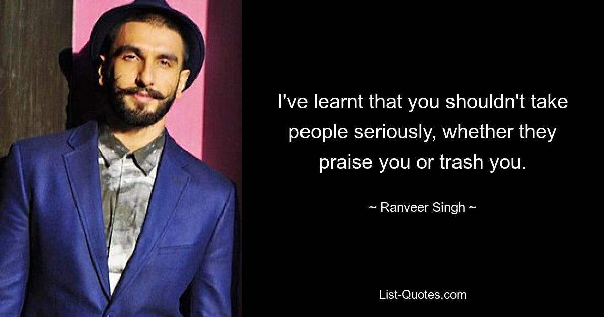 I've learnt that you shouldn't take people seriously, whether they praise you or trash you. — © Ranveer Singh