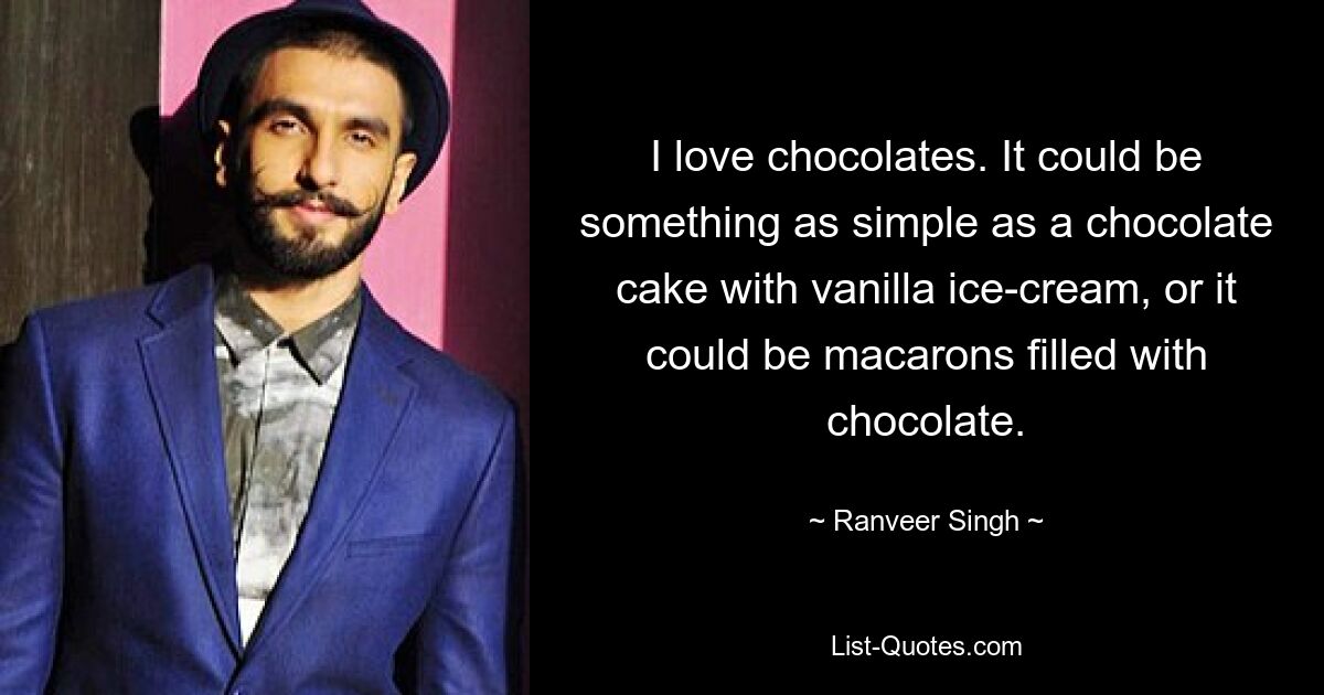 I love chocolates. It could be something as simple as a chocolate cake with vanilla ice-cream, or it could be macarons filled with chocolate. — © Ranveer Singh