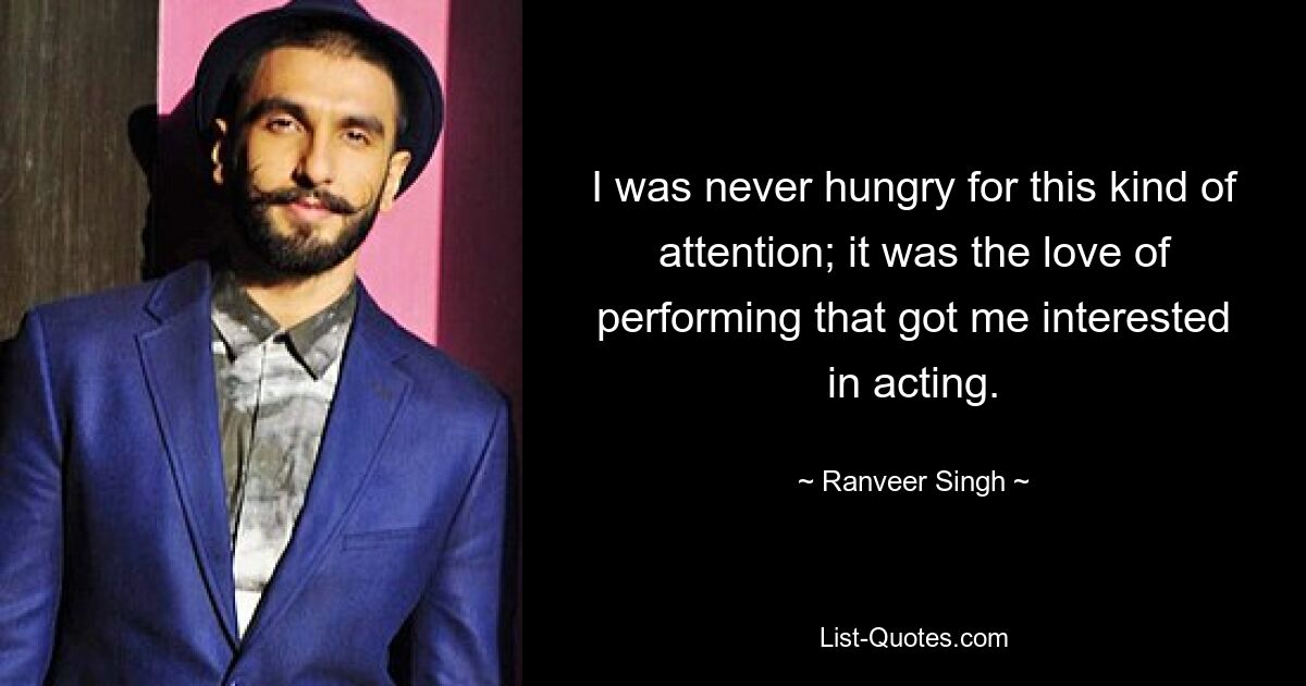 I was never hungry for this kind of attention; it was the love of performing that got me interested in acting. — © Ranveer Singh