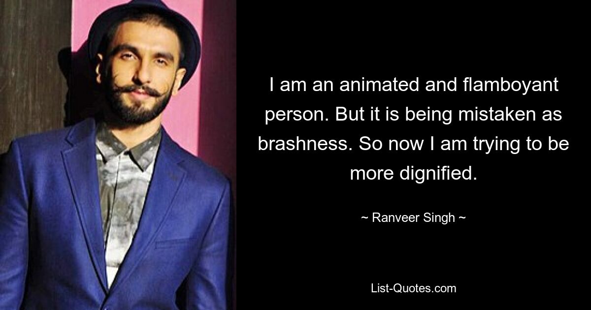 I am an animated and flamboyant person. But it is being mistaken as brashness. So now I am trying to be more dignified. — © Ranveer Singh