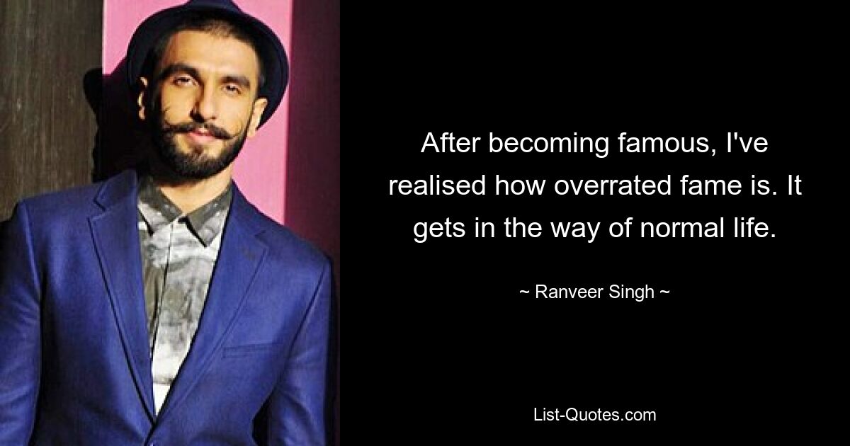 After becoming famous, I've realised how overrated fame is. It gets in the way of normal life. — © Ranveer Singh