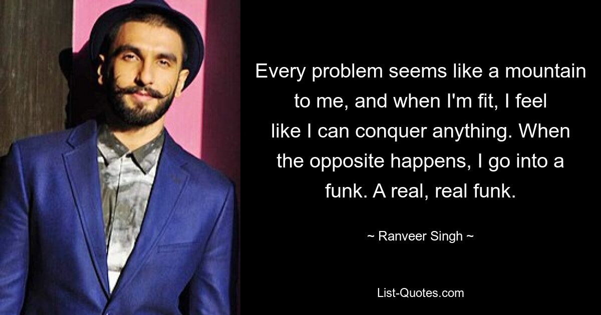 Every problem seems like a mountain to me, and when I'm fit, I feel like I can conquer anything. When the opposite happens, I go into a funk. A real, real funk. — © Ranveer Singh