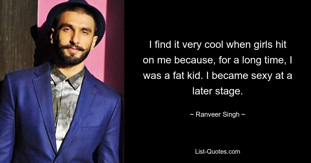 I find it very cool when girls hit on me because, for a long time, I was a fat kid. I became sexy at a later stage. — © Ranveer Singh