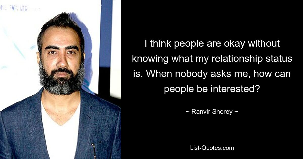 I think people are okay without knowing what my relationship status is. When nobody asks me, how can people be interested? — © Ranvir Shorey