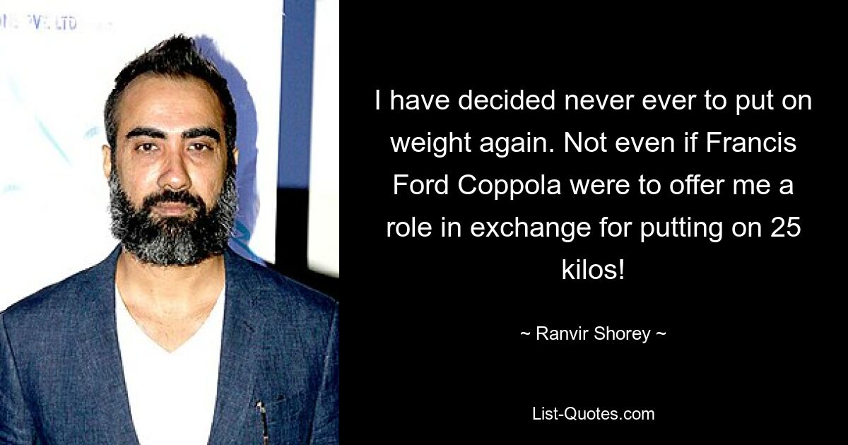 I have decided never ever to put on weight again. Not even if Francis Ford Coppola were to offer me a role in exchange for putting on 25 kilos! — © Ranvir Shorey